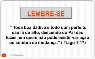 “ Toda boa dádiva e todo dom perfeito
são lá do alto, descendo do Pai das
luzes, em quem não pode existir variação
ou sombra de mudança.” ( Tiago 1:17)
Pra. Rosa Acioli9
 