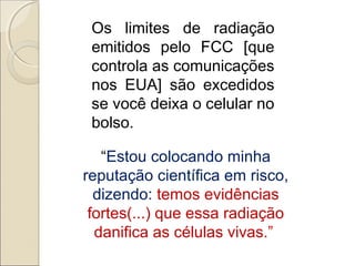 Os limites de radiação
emitidos pelo FCC [que
controla as comunicações
nos EUA] são excedidos
se você deixa o celular no
bolso.
“Estou colocando minha
reputação científica em risco,
dizendo: temos evidências
fortes(...) que essa radiação
danifica as células vivas.”

 