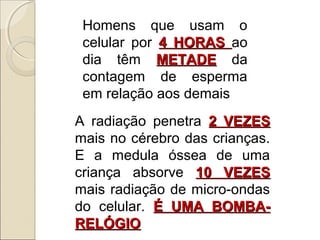 Homens que usam o
celular por 4 HORAS ao
dia têm METADE da
contagem de esperma
em relação aos demais
A radiação penetra 2 VEZES
mais no cérebro das crianças.
E a medula óssea de uma
criança absorve 10 VEZES
mais radiação de micro-ondas
do celular. É UMA BOMBARELÓGIO

 