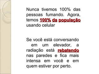 Nunca tivemos 100% das
pessoas fumando. Agora,
temos 100% da população
usando celular
Se você está conversando
em um elevador, a
radiação está rebatendo
nas paredes e fica mais
intensa em você e em
quem estiver por perto.

 