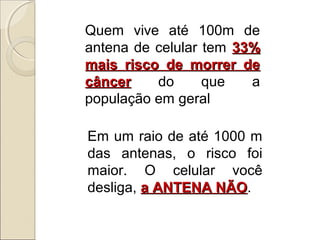 Quem vive até 100m de
antena de celular tem 33%
mais risco de morrer de
câncer
do
que
a
população em geral
Em um raio de até 1000 m
das antenas, o risco foi
maior. O celular você
desliga, a ANTENA NÃO.
NÃO

 