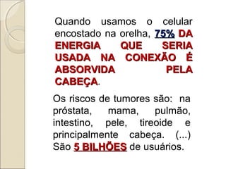 Quando usamos o celular
encostado na orelha, 75% DA
ENERGIA
QUE
SERIA
USADA NA CONEXÃO É
ABSORVIDA
PELA
CABEÇA.
CABEÇA
Os riscos de tumores são: na
próstata,
mama,
pulmão,
intestino, pele, tireoide e
principalmente cabeça. (...)
São 5 BILHÕES de usuários.

 