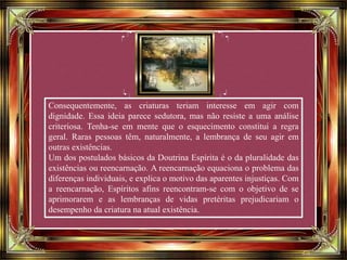 Consequentemente, as criaturas teriam interesse em agir com
dignidade. Essa ideia parece sedutora, mas não resiste a uma análise
criteriosa. Tenha-se em mente que o esquecimento constitui a regra
geral. Raras pessoas têm, naturalmente, a lembrança de seu agir em
outras existências.
Um dos postulados básicos da Doutrina Espírita é o da pluralidade das
existências ou reencarnação. A reencarnação equaciona o problema das
diferenças individuais, e explica o motivo das aparentes injustiças. Com
a reencarnação, Espíritos afins reencontram-se com o objetivo de se
aprimorarem e as lembranças de vidas pretéritas prejudicariam o
desempenho da criatura na atual existência.
 