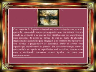 Com exceção de Espíritos missionários, minoria absoluta na presente
época da Humanidade, somos, por enquanto, seres em sintonia com um
mundo de expiação e de provas. Isso significa que nos encontramos
mais próximos do ponto de partida do que do ponto de chegada.
Reencarnamos justamente para progredir, e no contexto desse progresso
está inserida a programação de buscarmos aparar as arestas com
aqueles que prejudicamos no passado. Em cada reencarnação temos a
oportunidade de repetir as experiências mal sucedidas, reparando os
erros e desfazendo equívocos perante àqueles com quem nos
comprometemos.
 