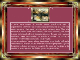 A cada novo retorno à matéria, somos beneficiados com o
esquecimento temporário de nossas ações pretéritas para que, com esse
esquecimento, a criança que chega ao nosso lar como nosso filho, seja
recebida e tratada com todo carinho, com todo cuidado, com toda
ternura, se tornando alvo de inúmeras atenções de seus pais e demais
familiares, todos empenhados em dar-lhe o melhor, em todos os
sentidos, contribuindo assim para a sua elevação.
Agora, como ficaria o exercício da fraternidade nessa família onde cada
um soubesse o mal que fez ao outro em existência pregressa? Algozes
ferrenhos poderiam aprender o exercício do amor, da paciência e da
tolerância, se recordando das feridas que foram provocadas?
 