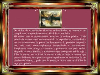 Os ciclos de experiências ficariam embaralhados, se tornando um
complicador, um problema muito difícil de ser resolvido.
Há razões para o esquecimento, inclusive de ordem prática: “Cada
existência encerra em si mesma um ciclo de experiências, confundindo-
nos se estivéssemos de posse das lembranças do pretérito, impondo-
nos, não raro, constrangimentos insuperáveis e perturbadores.
Imaginemos uma criança a contestar o parentesco com pais irmãos,
alegando ter outra família; o adolescente que enxerga no pai de hoje o
filho de ontem, ou na irmã de ontem a mãe de hoje; o homem que
possuía brilhante inteligência e agora experimenta as limitações de um
cérebro deficiente; o pária que foi nobre; o racista que se vê filho da
raça que oprimiu.
 