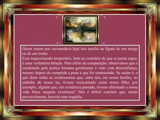Quem ontem nos incomodava hoje nos auxilia na figura de um amigo
ou de um irmão.
Esse esquecimento temporário, bem ao contrário do que se possa supor,
é uma verdadeira bênção. Para efeito de comparação, observemos que o
condenado pela justiça humana geralmente é visto com desconfiança,
mesmo depois de cumprida a pena a que foi sentenciado. Se assim é, o
que dizer então se soubéssemos que, entre nós, em nossa família, no
cadinho de nosso lar, tivesse reencarnado como nosso filho, por
exemplo, alguém que, em existência passada, tivesse eliminado a nossa
vida física naquela existência? Não é difícil concluir que, muito
provavelmente, haveria uma tragédia.
 