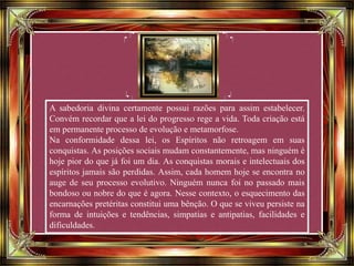 A sabedoria divina certamente possui razões para assim estabelecer.
Convém recordar que a lei do progresso rege a vida. Toda criação está
em permanente processo de evolução e metamorfose.
Na conformidade dessa lei, os Espíritos não retroagem em suas
conquistas. As posições sociais mudam constantemente, mas ninguém é
hoje pior do que já foi um dia. As conquistas morais e intelectuais dos
espíritos jamais são perdidas. Assim, cada homem hoje se encontra no
auge de seu processo evolutivo. Ninguém nunca foi no passado mais
bondoso ou nobre do que é agora. Nesse contexto, o esquecimento das
encarnações pretéritas constitui uma bênção. O que se viveu persiste na
forma de intuições e tendências, simpatias e antipatias, facilidades e
dificuldades.
 