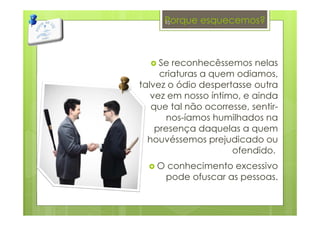 Porque esquecemos?
Se reconhecêssemos nelas
criaturas a quem odiamos,
talvez o ódio despertasse outra
vez em nosso íntimo, e ainda
que tal não ocorresse, sentir-
nos-íamos humilhados na
presença daquelas a quem
houvéssemos prejudicado ou
ofendido.
O conhecimento excessivo
pode ofuscar as pessoas.
10
 