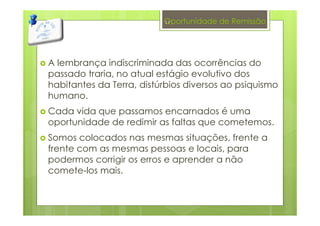 Oportunidade de Remissão
A lembrança indiscriminada das ocorrências do
passado traria, no atual estágio evolutivo dos
habitantes da Terra, distúrbios diversos ao psiquismo
humano.
Cada vida que passamos encarnados é uma
oportunidade de redimir as faltas que cometemos.
Somos colocados nas mesmas situações, frente a
frente com as mesmas pessoas e locais, para
podermos corrigir os erros e aprender a não
comete-los mais.
11
 