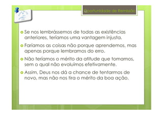 Oportunidade de Remissão
Se nos lembrássemos de todas as existências
anteriores, teríamos uma vantagem injusta.
Faríamos as coisas não porque aprendemos, mas
apenas porque lembramos do erro.
Não teríamos o mérito da atitude que tomamos,
sem o qual não evoluímos efetivamente.
Assim, Deus nos dá a chance de tentarmos de
novo, mas não nos tira o mérito da boa ação.
12
 