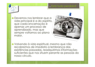 Está tudo perdido?
Devemos nos lembrar que a
vida principal é a do espírito,
que cada encarnação é
apenas um processo de
aprendizado, mas que
sempre voltamos ao plano
maior.
Volvendo à vida espiritual, mesmo que não
recobremos de imediato a lembrança das
existências passadas, readquirimos informações
suficientes que nos situem perante as pessoas do
nosso círculo.
14
 