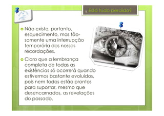 Está tudo perdido?
Não existe, portanto,
esquecimento, mas tão-
somente uma interrupção
temporária das nossas
recordações.
Claro que a lembrança
completa de todas as
existências só ocorrerá quando
estivermos bastante evoluídos,
pois nem todos estão prontos
para suportar, mesmo que
desencarnados, as revelações
do passado.
15
 