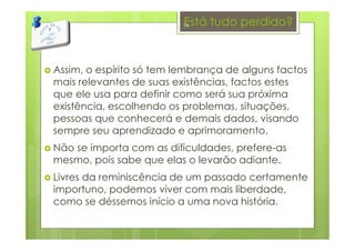 Está tudo perdido?
Assim, o espírito só tem lembrança de alguns factos
mais relevantes de suas existências, factos estes
que ele usa para definir como será sua próxima
existência, escolhendo os problemas, situações,
pessoas que conhecerá e demais dados, visando
sempre seu aprendizado e aprimoramento.
Não se importa com as dificuldades, prefere-as
mesmo, pois sabe que elas o levarão adiante.
Livres da reminiscência de um passado certamente
importuno, podemos viver com mais liberdade,
como se déssemos início a uma nova história.
16
 