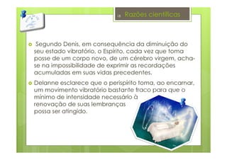 Razões científicas
Segundo Denis, em consequência da diminuição do
seu estado vibratório, o Espírito, cada vez que toma
posse de um corpo novo, de um cérebro virgem, acha-
se na impossibilidade de exprimir as recordações
acumuladas em suas vidas precedentes.
Delanne esclarece que o perispírito toma, ao encarnar,
um movimento vibratório bastante fraco para que o
mínimo de intensidade necessário à
renovação de suas lembranças
possa ser atingido.
18
 