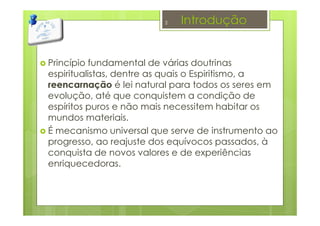 Introdução
Princípio fundamental de várias doutrinas
espiritualistas, dentre as quais o Espiritismo, a
reencarnação é lei natural para todos os seres em
evolução, até que conquistem a condição de
espíritos puros e não mais necessitem habitar os
mundos materiais.
É mecanismo universal que serve de instrumento ao
progresso, ao reajuste dos equívocos passados, à
conquista de novos valores e de experiências
enriquecedoras.
2
 