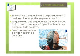 E Nesta Existência?
Se olharmos o esquecimento do passado sem o
devido cuidado, podemos pensar que sim.
Já que ele diz que esquecemos de tudo, então
tudo o que aprendemos foi perdido, temos que
aprender tudo de novo.
Porém, a experiência
de vida nos prova o
contrário.
20
 