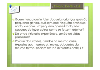 E Nesta Existência?
Quem nunca ouviu falar daquelas crianças que são
pequenos génios, que sem que ninguém ensinasse
nada, ou com um pequeno aprendizado, são
capazes de fazer coisas como se fossem adultos?
De onde viria esta experiência, senão de vidas
passadas?
Porquê dois irmãos, criados na mesma casa,
expostos aos mesmos estímulos, educados da
mesma forma, podem ser tão diferentes entre si?
22
 