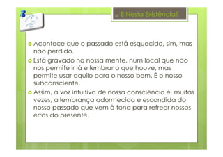 E Nesta Existência?
Acontece que o passado está esquecido, sim, mas
não perdido.
Está gravado na nossa mente, num local que não
nos permite ir lá e lembrar o que houve, mas
permite usar aquilo para o nosso bem. É o nosso
subconsciente.
Assim, a voz intuitiva de nossa consciência é, muitas
vezes, a lembrança adormecida e escondida do
nosso passado que vem à tona para refrear nossos
erros do presente.
23
 