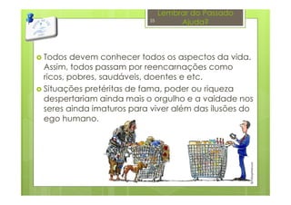 Lembrar do Passado
Ajuda?
Todos devem conhecer todos os aspectos da vida.
Assim, todos passam por reencarnações como
ricos, pobres, saudáveis, doentes e etc.
Situações pretéritas de fama, poder ou riqueza
despertariam ainda mais o orgulho e a vaidade nos
seres ainda imaturos para viver além das ilusões do
ego humano.
25
 