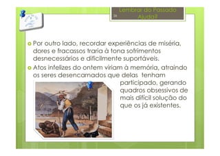 Lembrar do Passado
Ajuda?
Por outro lado, recordar experiências de miséria,
dores e fracassos traria à tona sofrimentos
desnecessários e dificilmente suportáveis.
Atos infelizes do ontem viriam à memória, atraindo
os seres desencarnados que delas tenham
participado, gerando
quadros obsessivos de
mais difícil solução do
que os já existentes.
26
 