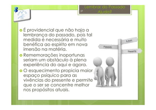 Lembrar do Passado
Ajuda?
É providencial que não haja a
lembrança do passado, pois tal
medida é necessária e muito
benéfica ao espírito em nova
imersão na matéria.
Rememorações inoportunas
seriam um obstáculo à plena
experiência do aqui e agora.
O esquecimento propicia maior
espaço psíquico para as
vivências do presente e permite
que o ser se concentre melhor
nos propósitos atuais.
27
 