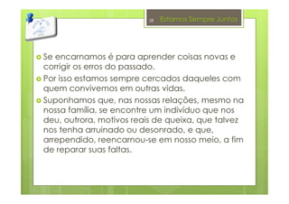 Estamos Sempre Juntos
Se encarnamos é para aprender coisas novas e
corrigir os erros do passado.
Por isso estamos sempre cercados daqueles com
quem convivemos em outras vidas.
Suponhamos que, nas nossas relações, mesmo na
nossa família, se encontre um indivíduo que nos
deu, outrora, motivos reais de queixa, que talvez
nos tenha arruinado ou desonrado, e que,
arrependido, reencarnou-se em nosso meio, a fim
de reparar suas faltas.
28
 