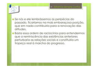 Estamos Sempre Juntos
Se nós e ele lembrássemos as peripécias do
passado, ficaríamos na mais embaraçosa posição,
que em nada contribuiria para a renovação das
atitudes.
Basta essa ordem de raciocínios para entendermos
que a reminiscência das existências anteriores
perturbaria as relações sociais e constituiria um
tropeço real à marcha do progresso.
29
 