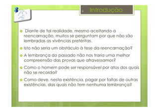 Introdução
Diante de tal realidade, mesmo aceitando a
reencarnação, muitos se perguntam por que não são
lembradas as vivências pretéritas.
Isto não seria um obstáculo à tese da reencarnação?
A lembrança do passado não nos traria uma melhor
compreensão das provas que atravessamos?
Como o homem pode ser responsável por atos dos quais
não se recorda?
Como deve, nesta existência, pagar por faltas de outras
existências, das quais não tem nenhuma lembrança?
3
 