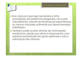 Podemos Lembrar?
Nos casos em que seja necessária e útil a
recordação de existências pregressas, tal ocorre
naturalmente, através de lembranças espontâneas,
ou mesmo induzidas sutilmente por desencarnados
habilitados.
Também pode ocorrer através de informações
mediúnicas, desde que sérias e responsáveis, com
expressa autorização dos guias espirituais e sob a
orientação dos mesmos.
34
 