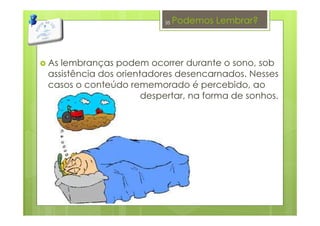 Podemos Lembrar?
As lembranças podem ocorrer durante o sono, sob
assistência dos orientadores desencarnados. Nesses
casos o conteúdo rememorado é percebido, ao
despertar, na forma de sonhos.
35
 