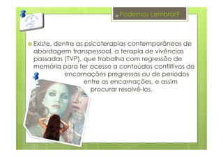 Podemos Lembrar?
Existe, dentre as psicoterapias contemporâneas de
abordagem transpessoal, a terapia de vivências
passadas (TVP), que trabalha com regressão de
memória para ter acesso a conteúdos conflitivos de
encarnações pregressas ou de períodos
entre as encarnações, e assim
procurar resolvê-los.
36
 