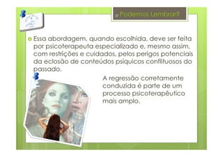 Podemos Lembrar?
Essa abordagem, quando escolhida, deve ser feita
por psicoterapeuta especializado e, mesmo assim,
com restrições e cuidados, pelos perigos potenciais
da eclosão de conteúdos psíquicos conflituosos do
passado.
A regressão corretamente
conduzida é parte de um
processo psicoterapêutico
mais amplo.
37
 