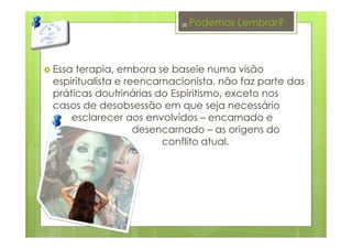 Podemos Lembrar?
Essa terapia, embora se baseie numa visão
espiritualista e reencarnacionista, não faz parte das
práticas doutrinárias do Espiritismo, exceto nos
casos de desobsessão em que seja necessário
esclarecer aos envolvidos – encarnado e
desencarnado – as origens do
conflito atual.
38
 
