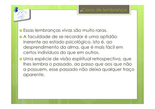 Casos de lembrança
Essas lembranças vivas são muito raras.
A faculdade de se recordar é uma aptidão
inerente ao estado psicológico, isto é, ao
desprendimento da alma, que é mais fácil em
certos indivíduos do que em outros.
Uma espécie de visão espiritual retrospectiva, que
lhes lembra o passado, ao passo que aos que não
a possuem, esse passado não deixa qualquer traço
aparente.
39
 