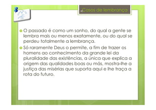 Casos de lembrança
O passado é como um sonho, do qual a gente se
lembra mais ou menos exatamente, ou do qual se
perdeu totalmente a lembrança.
Só raramente Deus o permite, a fim de trazer os
homens ao conhecimento da grande lei da
pluralidade das existências, a única que explica a
origem das qualidades boas ou más, mostra-lhe a
justiça das misérias que suporta aqui e lhe traça a
rota do futuro.
40
 
