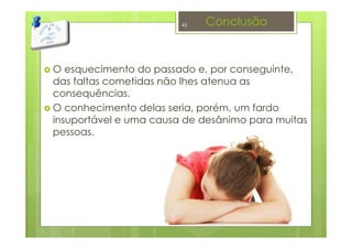 Conclusão
O esquecimento do passado e, por conseguinte,
das faltas cometidas não lhes atenua as
consequências.
O conhecimento delas seria, porém, um fardo
insuportável e uma causa de desânimo para muitas
pessoas.
45
 