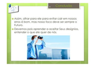 Conclusão
Assim, olhar para ele para evitar cair em nossos
erros é bom, mas nosso foco deve ser sempre o
Futuro.
Devemos pois aprender a aceitar Seus desígnios,
entender o que ele quer de nós.
46
 