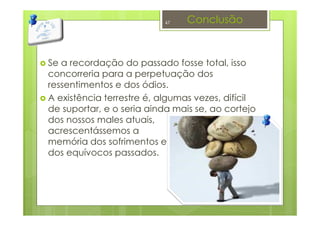 Conclusão
Se a recordação do passado fosse total, isso
concorreria para a perpetuação dos
ressentimentos e dos ódios.
A existência terrestre é, algumas vezes, difícil
de suportar, e o seria ainda mais se, ao cortejo
dos nossos males atuais,
acrescentássemos a
memória dos sofrimentos e
dos equívocos passados.
47
 