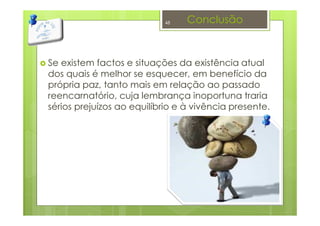 Conclusão
Se existem factos e situações da existência atual
dos quais é melhor se esquecer, em benefício da
própria paz, tanto mais em relação ao passado
reencarnatório, cuja lembrança inoportuna traria
sérios prejuízos ao equilíbrio e à vivência presente.
48
 