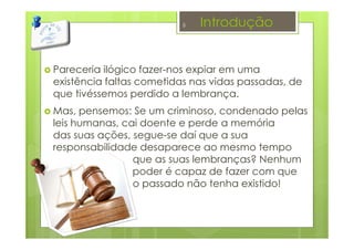 Introdução
Pareceria ilógico fazer-nos expiar em uma
existência faltas cometidas nas vidas passadas, de
que tivéssemos perdido a lembrança.
Mas, pensemos: Se um criminoso, condenado pelas
leis humanas, cai doente e perde a memória
das suas ações, segue-se daí que a sua
responsabilidade desaparece ao mesmo tempo
que as suas lembranças? Nenhum
poder é capaz de fazer com que
 o passado não tenha existido!
5
 