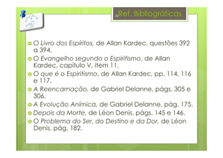 Ref. Bibliográficas
O Livro dos Espíritos, de Allan Kardec, questões 392
a 394.
O Evangelho segundo o Espiritismo, de Allan
Kardec, capítulo V, item 11.
O que é o Espiritismo, de Allan Kardec, pp. 114, 116
e 117.
A Reencarnação, de Gabriel Delanne, págs. 305 e
306.
A Evolução Anímica, de Gabriel Delanne, pág. 175.
Depois da Morte, de Léon Denis, págs. 145 e 146.
O Problema do Ser, do Destino e da Dor, de Léon
Denis, pág. 182.
50
 