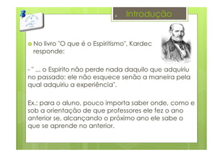 Introdução
No livro "O que é o Espiritismo", Kardec
responde:
- " ... o Espírito não perde nada daquilo que adquiriu
no passado: ele não esquece senão a maneira pela
qual adquiriu a experiência".
Ex.: para o aluno, pouco importa saber onde, como e
sob a orientação de que professores ele fez o ano
anterior se, alcançando o próximo ano ele sabe o
que se aprende no anterior.
6
 