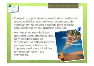 Porque esquecemos?
O espírito, que já viveu inumeráveis experiências
reencarnatórias, quando inicia o processo de
ingressar em novo corpo carnal, sofre gradual
esquecimento do seu passado espiritual.
Ao nascer no mundo físico,
desperta para uma nova vida,
com possibilidades de
reescrever sua história, renovar
os propósitos, sublimar os
impulsos e educar os instintos
remanescentes em sua
intimidade.
7
 