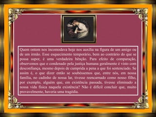 Quem ontem nos incomodava hoje nos auxilia na figura de um amigo ou
de um irmão. Esse esquecimento temporário, bem ao contrário do que se
possa supor, é uma verdadeira bênção. Para efeito de comparação,
observemos que o condenado pela justiça humana geralmente é visto com
desconfiança, mesmo depois de cumprida a pena a que foi sentenciado. Se
assim é, o que dizer então se soubéssemos que, entre nós, em nossa
família, no cadinho de nossa lar, tivesse reencarnado como nosso filho,
por exemplo, alguém que, em existência passada, tivesse eliminado a
nossa vida física naquela existência? Não é difícil concluir que, muito
provavelmente, haveria uma tragédia.
 