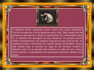 A sabedoria divina certamente possui razões para assim estabelecer.
Convém recordar que a lei do progresso rege a vida. Toda criação está em
permanente processo de evolução e metamorfose. Na conformidade dessa
lei, os Espíritos não retroagem em suas conquistas. As posições sociais
mudam constantemente, mas ninguém é hoje pior do que já foi um dia. As
conquistas morais e intelectuais dos espíritos jamais são perdidas. Assim,
cada homem hoje se encontra no auge de seu processo evolutivo.
Ninguém nunca foi no passado mais bondoso ou nobre do que é agora.
Nesse contexto, o esquecimento das encarnações pretéritas constitui uma
bênção.
 