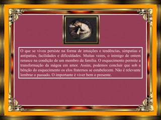 O que se viveu persiste na forma de intuições e tendências, simpatias e
antipatias, facilidades e dificuldades. Muitas vezes, o inimigo de ontem
renasce na condição de um membro da família. O esquecimento permite a
transformação da mágoa em amor. Assim, podemos concluir que sob a
bênção do esquecimento os elos fraternos se estabelecem. Não é relevante
lembrar o passado. O importante é viver bem o presente.
 