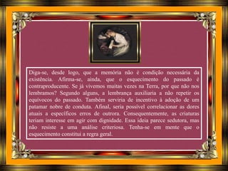 Diga-se, desde logo, que a memória não é condição necessária da
existência. Afirma-se, ainda, que o esquecimento do passado é
contraproducente. Se já vivemos muitas vezes na Terra, por que não nos
lembramos? Segundo alguns, a lembrança auxiliaria a não repetir os
equívocos do passado. Também serviria de incentivo à adoção de um
patamar nobre de conduta. Afinal, seria possível correlacionar as dores
atuais a específicos erros de outrora. Consequentemente, as criaturas
teriam interesse em agir com dignidade. Essa ideia parece sedutora, mas
não resiste a uma análise criteriosa. Tenha-se em mente que o
esquecimento constitui a regra geral.
 