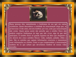 Raras pessoas têm, naturalmente, a lembrança de seu agir em outras
existências. Quem desconhece a realidade da reencarnação alega que, se
já houvesse vivido antes, deveria lembrar; por isso, acha que reencarnação
não existe. Quem pensa assim não percebe que o cérebro físico não
poderia arquivar lembranças de algo que não viveu, algo de que não
participou. O cérebro físico só guarda registros da fatos que chegaram a
ele através dos cinco sentidos físicos: visão, audição, paladar, olfato e
tato. São os sentidos que captam informações exteriores e transmitem
essas informações ao cérebro. Entre os que compreendem a reencarnação
também há os que acham que deveríamos lembrar de nossas vidas
passadas.
 