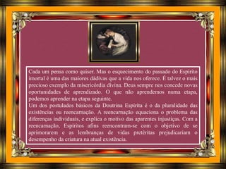 Cada um pensa como quiser. Mas o esquecimento do passado do Espírito
imortal é uma das maiores dádivas que a vida nos oferece. É talvez o mais
precioso exemplo da misericórdia divina. Deus sempre nos concede novas
oportunidades de aprendizado. O que não aprendemos numa etapa,
podemos aprender na etapa seguinte.
Um dos postulados básicos da Doutrina Espírita é o da pluralidade das
existências ou reencarnação. A reencarnação equaciona o problema das
diferenças individuais, e explica o motivo das aparentes injustiças. Com a
reencarnação, Espíritos afins reencontram-se com o objetivo de se
aprimorarem e as lembranças de vidas pretéritas prejudicariam o
desempenho da criatura na atual existência.
 